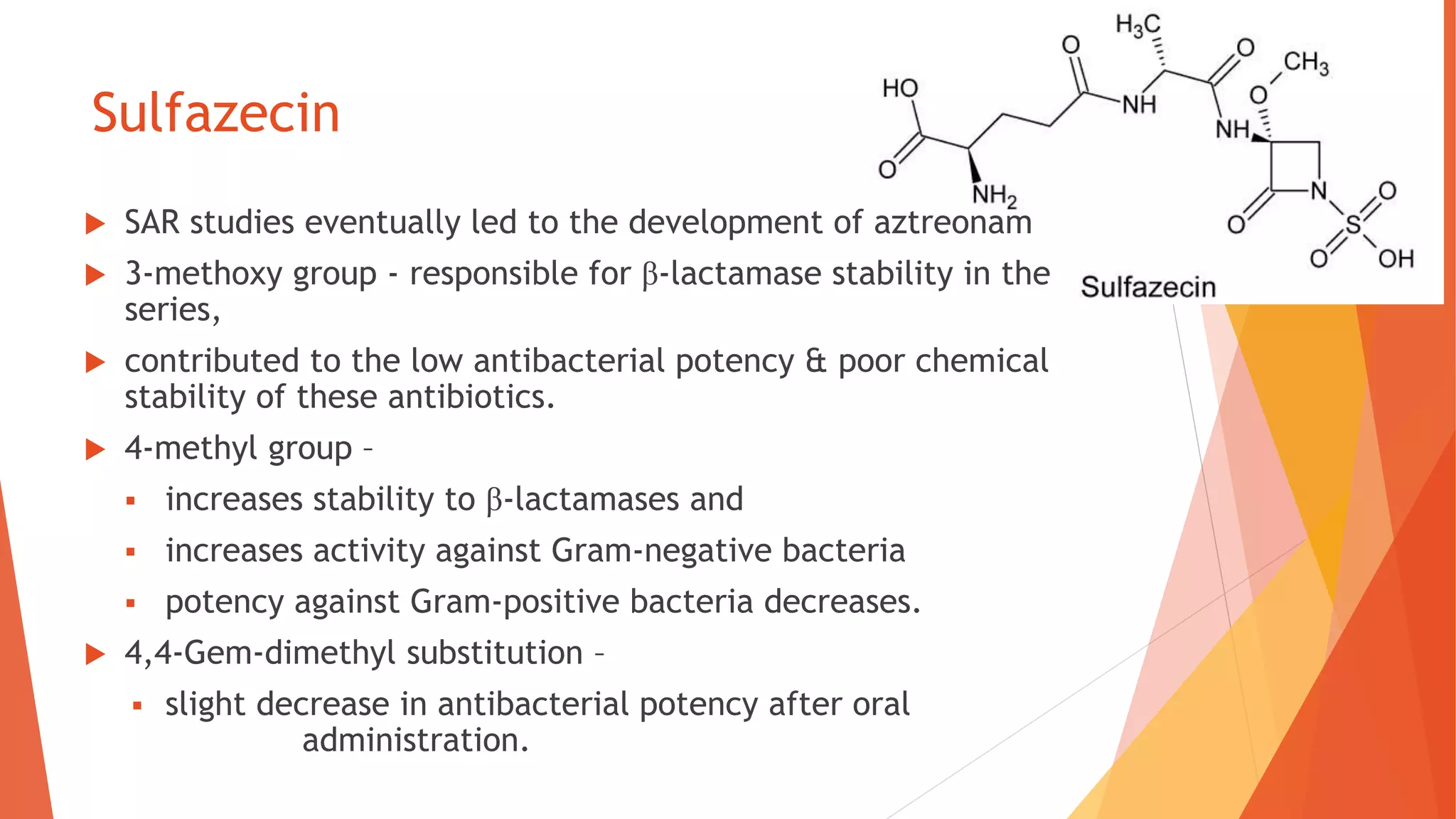 Sulfazecin
 SAR studies eventually led to the development of aztreonam
 3-methoxy group - responsible for β-lactamase stability in the
series,
 contributed to the low antibacterial potency & poor chemical
stability of these antibiotics.
 4-methyl group –
 increases stability to β-lactamases and
 increases activity against Gram-negative bacteria
 potency against Gram-positive bacteria decreases.
 4,4-Gem-dimethyl substitution –
 slight decrease in antibacterial potency after oral
administration.
 