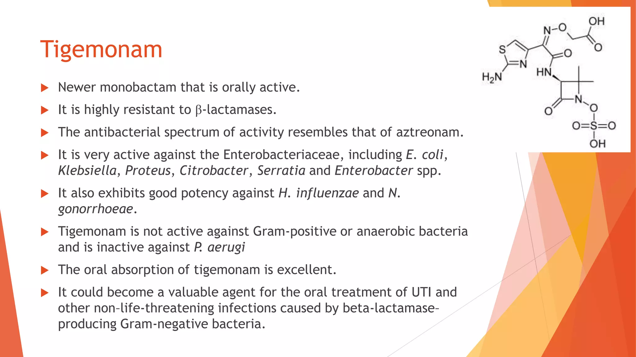 Tigemonam
 Newer monobactam that is orally active.
 It is highly resistant to β-lactamases.
 The antibacterial spectrum of activity resembles that of aztreonam.
 It is very active against the Enterobacteriaceae, including E. coli,
Klebsiella, Proteus, Citrobacter, Serratia and Enterobacter spp.
 It also exhibits good potency against H. influenzae and N.
gonorrhoeae.
 Tigemonam is not active against Gram-positive or anaerobic bacteria
and is inactive against P. aerugi
 The oral absorption of tigemonam is excellent.
 It could become a valuable agent for the oral treatment of UTI and
other non–life-threatening infections caused by beta-lactamase–
producing Gram-negative bacteria.
 