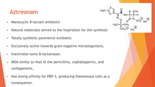 Aztreonam
 Monocyclic β-lactam antibiotic
 Natural molecules served as the inspiration for the synthesis
 Totally synthetic parenteral antibiotic
 Exclusively active towards gram-negative microorganisms,
 Inactivates some β-lactamases.
 MOA similar to that of the penicillins, cephalosporins, and
carbapenems,
 Has strong affinity for PBP-3, producing filamentous cells as a
consequence.
 