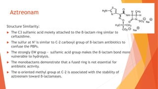 Aztreonam
Structure Similarity:
 The C3 sulfamic acid moiety attached to the β-lactam ring similar to
ceftazidime.
 The sulfur at N1 is similar to C-2 carboxyl group of β-lactam antibiotics to
confuse the PBPs.
 The strongly EW group - sulfamic acid group makes the β-lactam bond more
vulnerable to hydrolysis.
 The monobactams demonstrate that a fused ring is not essential for
antibiotic activity.
 The α-oriented methyl group at C-2 is associated with the stability of
aztreonam toward β-lactamases.
 