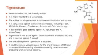 Tigemonam
 Newer monobactam that is orally active.
 It is highly resistant to β-lactamases.
 The antibacterial spectrum of activity resembles that of aztreonam.
 It is very active against the Enterobacteriaceae, including E. coli,
Klebsiella, Proteus, Citrobacter, Serratia and Enterobacter spp.
 It also exhibits good potency against H. influenzae and N.
gonorrhoeae.
 Tigemonam is not active against Gram-positive or anaerobic bacteria
and is inactive against P. aerugi
 The oral absorption of tigemonam is excellent.
 It could become a valuable agent for the oral treatment of UTI and
other non–life-threatening infections caused by beta-lactamase–
producing Gram-negative bacteria.
 