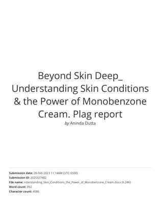 Beyond Skin Deep_
Understanding Skin Conditions
& the Power of Monobenzone
Cream. Plag report
by Aninda Dutta
Submission date: 28-Feb-2023 11:14AM (UTC-0500)
Submission ID: 2025327402
File name: nderstanding_Skin_Conditions_the_Power_of_Monobenzone_Cream.docx (9.24K)
Word count: 892
Character count: 4586
 