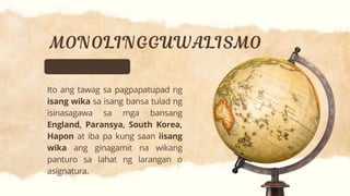 Ito ang tawag sa pagpapatupad ng
isang wika sa isang bansa tulad ng
isinasagawa sa mga bansang
England, Paransya, South Korea,
Hapon at iba pa kung saan iisang
wika ang ginagamit na wikang
panturo sa lahat ng larangan o
asignatura.
 