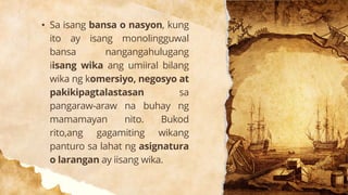 • Sa isang bansa o nasyon, kung
ito ay isang monolingguwal
bansa nangangahulugang
iisang wika ang umiiral bilang
wika ng komersiyo, negosyo at
pakikipagtalastasan sa
pangaraw-araw na buhay ng
mamamayan nito. Bukod
rito,ang gagamiting wikang
panturo sa lahat ng asignatura
o larangan ay iisang wika.
 