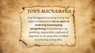 Ang bilingguwal ay isang taong may
sapat na kakayahan isa sa apat na
makrong kasanayang
pangwikang kinabibilangan ng
pakikinig, pagsasalita, pagbasa at
pagsulat sa isa pang wika maliban
sa kanyang unang wika.
 