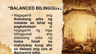 “BALANCED BILINGGUWAL”
• Nagagamit ang
ikalawang wika ng
matatas sa lahat ng
pagkakataon at
nagagamit ng mga
bilingguwal ang
dalawang wika ng
halos hindi na
matutukoy kung alin
sa dalawa ang una at
ikalawang wika.
 
