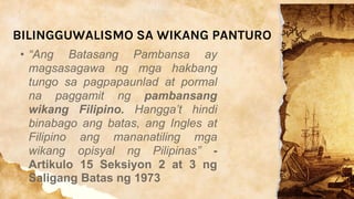 BILINGGUWALISMO SA WIKANG PANTURO
• “Ang Batasang Pambansa ay
magsasagawa ng mga hakbang
tungo sa pagpapaunlad at pormal
na paggamit ng pambansang
wikang Filipino. Hangga’t hindi
binabago ang batas, ang Ingles at
Filipino ang mananatiling mga
wikang opisyal ng Pilipinas” -
Artikulo 15 Seksiyon 2 at 3 ng
Saligang Batas ng 1973
 