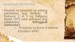 BILINGGUAL EDUCATION
• Ginamit na basehan ng wikang
pambansa ang Artikulo 15
Seksyon 2 at 3 ng Saligang
Batas 1973 para ipatupad ang
patakarang bilinggual
instruction.
• Pinagtibay ng Board of National
Education (BNE)
 