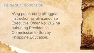BILINGGUAL EDUCATION
•Ang patakarang bilinggual
instruction ay alinsunod sa
Executive Order No. 202 na
bubuo ng Presidential
Commission to Survey
Philippine Education.
 