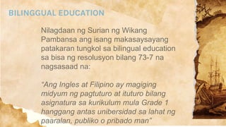 BILINGGUAL EDUCATION
Nilagdaan ng Surian ng Wikang
Pambansa ang isang makasaysayang
patakaran tungkol sa bilingual education
sa bisa ng resolusyon bilang 73-7 na
nagsasaad na:
“Ang Ingles at Filipino ay magiging
midyum ng pagtuturo at ituturo bilang
asignatura sa kurikulum mula Grade 1
hanggang antas unibersidad sa lahat ng
paaralan, publiko o pribado man”
 