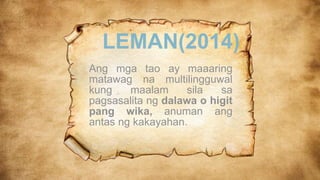 LEMAN(2014)
Ang mga tao ay maaaring
matawag na multilingguwal
kung maalam sila sa
pagsasalita ng dalawa o higit
pang wika, anuman ang
antas ng kakayahan.
 