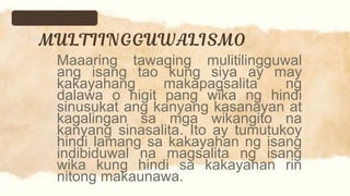 Maaaring tawaging mulitilingguwal
ang isang tao kung siya ay may
kakayahang makapagsalita ng
dalawa o higit pang wika ng hindi
sinusukat ang kanyang kasanayan at
kagalingan sa mga wikangito na
kanyang sinasalita. Ito ay tumutukoy
hindi lamang sa kakayahan ng isang
indibiduwal na magsalita ng isang
wika kung hindi sa kakayahan rin
nitong makaunawa.
 