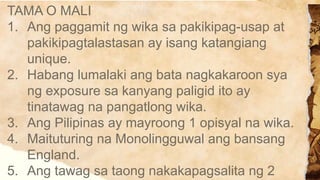 TAMA O MALI
1. Ang paggamit ng wika sa pakikipag-usap at
pakikipagtalastasan ay isang katangiang
unique.
2. Habang lumalaki ang bata nagkakaroon sya
ng exposure sa kanyang paligid ito ay
tinatawag na pangatlong wika.
3. Ang Pilipinas ay mayroong 1 opisyal na wika.
4. Maituturing na Monolingguwal ang bansang
England.
5. Ang tawag sa taong nakakapagsalita ng 2
 