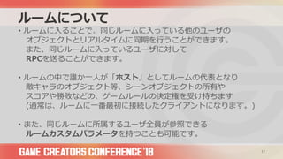 ルームについて
• ルームに入ることで、同じルームに入っている他のユーザの
オブジェクトとリアルタイムに同期を行うことができます。
また、同じルームに入っているユーザに対して
RPCを送ることができます。
• ルームの中で誰か一人が「ホスト」としてルームの代表となり
敵キャラのオブジェクト等、シーンオブジェクトの所有や
スコアや勝敗などの、ゲームルールの決定権を受け持ちます
(通常は、ルームに一番最初に接続したクライアントになります。)
• また、同じルームに所属するユーザ全員が参照できる
ルームカスタムパラメータを持つことも可能です。
17
 