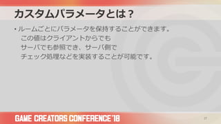 カスタムパラメータとは？
• ルームごとにパラメータを保持することができます。
この値はクライアントからでも
サーバでも参照でき、サーバ側で
チェック処理などを実装することが可能です。
27
 