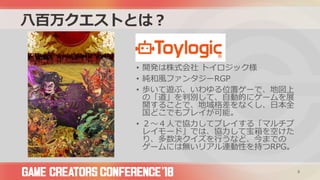 八百万クエストとは？
• 開発は株式会社 トイロジック様
• 純和風ファンタジーRGP
• 歩いて遊ぶ、いわゆる位置ゲーで、地図上
の「道」を判別して、自動的にゲームを展
開することで、地域格差をなくし、日本全
国どこでもプレイが可能。
• ２～４人で協力してプレイする「マルチプ
レイモード」では、協力して宝箱を空けた
り、多数決クイズを行うなど、今までの
ゲームには無いリアル連動性を持つRPG。
8
 