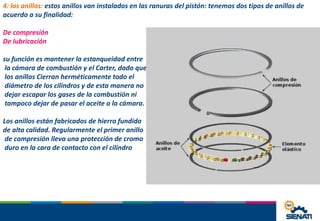 4: los anillos: estos anillos van instalados en las ranuras del pistón: tenemos dos tipos de anillos de
acuerdo a su finalidad:
De compresión
De lubricación
su función es mantener la estanqueidad entre
la cámara de combustión y el Carter, dado que
los anillos Cierran herméticamente todo el
diámetro de los cilindros y de esta manera no
dejar escapar los gases de la combustión ni
tampoco dejar de pasar el aceite a la cámara.
Los anillos están fabricados de hierro fundido
de alta calidad. Regularmente el primer anillo
de compresión lleva una protección de cromo
duro en la cara de contacto con el cilindro
 