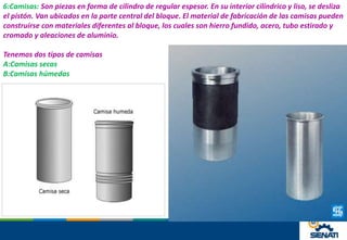 6:Camisas: Son piezas en forma de cilindro de regular espesor. En su interior cilíndrico y liso, se desliza
el pistón. Van ubicados en la parte central del bloque. El material de fabricación de las camisas pueden
construirse con materiales diferentes al bloque, los cuales son hierro fundido, acero, tubo estirado y
cromado y aleaciones de aluminio.
Tenemos dos tipos de camisas
A:Camisas secas
B:Camisas húmedas
 
