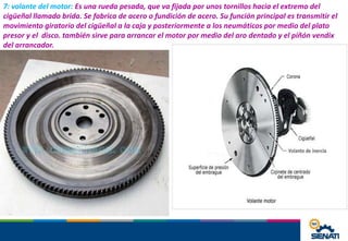 7: volante del motor: Es una rueda pesada, que va fijada por unos tornillos hacia el extremo del
cigüeñal llamado brida. Se fabrica de acero o fundición de acero. Su función principal es transmitir el
movimiento giratorio del cigüeñal a la caja y posteriormente a los neumáticos por medio del plato
presor y el disco. también sirve para arrancar el motor por medio del aro dentado y el piñón vendix
del arrancador.
 