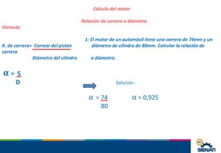 Cálculo del motor
Relación de carrera a diámetro
Fórmula:
1: El motor de un automóvil tiene una carrera de 74mm y un
R. de carrera= Carrear del pistón diámetro de cilindro de 80mm. Calcular la relación de
carrera
Diámetro del cilindro a diámetro.
α = S
D Solución :
α = 74 α = 0,925
80
 