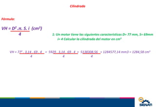 Cilindrada
Fórmula:
VH = D2 .π. S. i (cm3)
4 1: Un motor tiene las siguientes características D= 77 mm, S= 69mm
i= 4 Calcular la cilindrada del motor en cm3
VH = 772 . 3,14 . 69 . 4 = 5929 . 3,14 . 69 . 4 = 5138308,56 = 1284577,14 mm3 = 1284,58 cm3
4 4 4
 