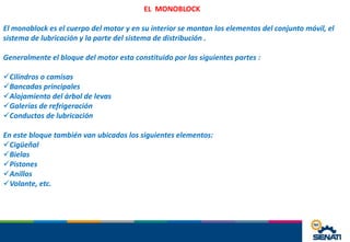 EL MONOBLOCK
El monoblock es el cuerpo del motor y en su interior se montan los elementos del conjunto móvil, el
sistema de lubricación y la parte del sistema de distribución .
Generalmente el bloque del motor esta constituido por las siguientes partes :
Cilindros o camisas
Bancadas principales
Alojamiento del árbol de levas
Galerías de refrigeración
Conductos de lubricación
En este bloque también van ubicados los siguientes elementos:
Cigüeñal
Bielas
Pistones
Anillos
Volante, etc.
 