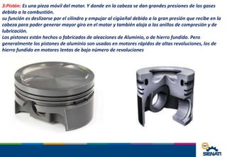 3:Pistón: Es una pieza móvil del motor. Y donde en la cabeza se dan grandes presiones de los gases
debido a la combustión.
su función es deslizarse por el cilindro y empujar al cigüeñal debido a la gran presión que recibe en la
cabeza para poder generar mayor giro en el motor y también aloja a los anillos de compresión y de
lubricación.
Los pistones están hechos o fabricados de aleaciones de Aluminio, o de hierro fundido. Pero
generalmente los pistones de aluminio son usadas en motores rápidos de altas revoluciones, los de
hierro fundido en motores lentos de bajo número de revoluciones
 