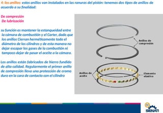4: los anillos: estos anillos van instalados en las ranuras del pistón: tenemos dos tipos de anillos de
acuerdo a su finalidad:
De compresión
De lubricación
su función es mantener la estanqueidad entre
la cámara de combustión y el Carter, dado que
los anillos Cierran herméticamente todo el
diámetro de los cilindros y de esta manera no
dejar escapar los gases de la combustión ni
tampoco dejar de pasar el aceite a la cámara.
Los anillos están fabricados de hierro fundido
de alta calidad. Regularmente el primer anillo
de compresión lleva una protección de cromo
duro en la cara de contacto con el cilindro
 