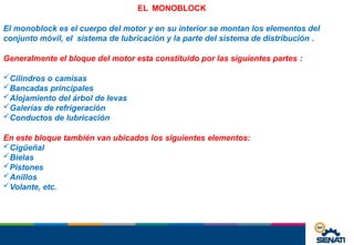 EL MONOBLOCK
El monoblock es el cuerpo del motor y en su interior se montan los elementos del
conjunto móvil, el sistema de lubricación y la parte del sistema de distribución .
Generalmente el bloque del motor esta constituido por las siguientes partes :
Cilindros o camisas
Bancadas principales
Alojamiento del árbol de levas
Galerías de refrigeración
Conductos de lubricación
En este bloque también van ubicados los siguientes elementos:
Cigüeñal
Bielas
Pistones
Anillos
Volante, etc.
 