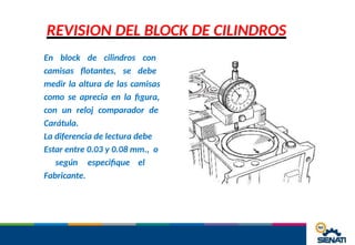 REVISION DEL BLOCK DE CILINDROS
En block de cilindros con
camisas flotantes, se debe
medir la altura de las camisas
como se aprecia en la figura,
con un reloj comparador de
Carátula.
La diferencia de lectura debe
Estar entre 0.03 y 0.08 mm., o
según especifique el
Fabricante.
 