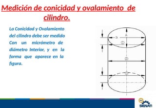 Medición de conicidad y ovalamiento de
cilindro.
La Conicidad y Ovalamiento
del cilindro debe ser medido
Con un micrómetro de
diámetro Interior, y en la
forma que aparece en la
figura.
 