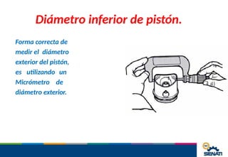 Diámetro inferior de pistón.
Forma correcta de
medir el diámetro
exterior del pistón,
es utilizando un
Micrómetro de
diámetro exterior.
 