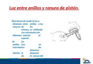 Luz entre anillos y ranura de pistón.
Otra forma de medir la luz o
distancia entre anillos y las
ranuras de los
mismos, es midiendo
con micrómetro de
diámetro exterior el
espesor
de los
anillos. Con un
micrómetro de
diámetro
interior, la distancia
de la ranura del
pistón.
 