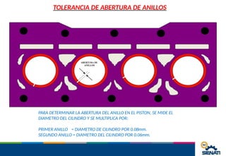 TOLERANCIA DE ABERTURA DE ANILLOS
ABERTURA DE
ANILLOS
PARA DETERMINAR LA ABERTURA DEL ANILLO EN EL PISTON, SE MIDE EL
DIAMETRO DEL CILINDRO Y SE MULTIPLICA POR:
PRIMER ANILLO = DIAMETRO DE CILINDRO POR 0.08mm.
SEGUNDO ANILLO = DIAMETRO DEL CILINDRO POR 0.06mm.
 