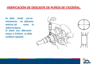 VERIFICACIÓN DE DESGASTE DE PUÑOS DE CIGÜEÑAL.
Se debe medir con un
micrómetro de diámetro
como lo
exterior, tal
Indica la figura.
Si existe una diferencia
mayor a 0.05mm, se debe
rectificar cigüeñal.
 