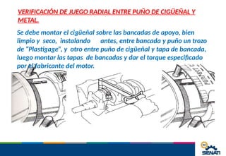 VERIFICACIÓN DE JUEGO RADIAL ENTRE PUÑO DE CIGÜEÑAL Y
METAL.
Se debe montar el cigüeñal sobre las bancadas de apoyo, bien
limpio y seco, instalando antes, entre bancada y puño un trozo
de “Plastigage”, y otro entre puño de cigüeñal y tapa de bancada,
luego montar las tapas de bancadas y dar el torque especificado
por el fabricante del motor.
 