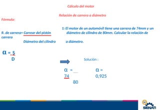 Cálculo del motor
Relación de carrera a diámetro
Fórmula:
R. de carrera= Carrear del pistón
1: El motor de un automóvil tiene una carrera de 74mm y un
diámetro de cilindro de 80mm. Calcular la relación de
carrera
Diámetro del cilindro a diámetro.
α = S
D Solución :
α =
0,925
α =
74
80
 