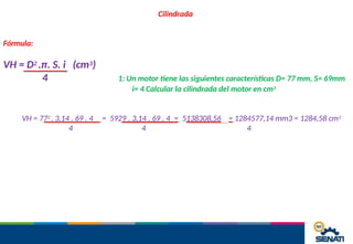 Cilindrada
Fórmula:
VH = D2 .π. S. i (cm3)
4 1: Un motor tiene las siguientes características D= 77 mm, S= 69mm
i= 4 Calcular la cilindrada del motor en cm3
VH = 772 . 3,14 . 69 . 4
4
= 5929 . 3,14 . 69 . 4 = 5138308,56 = 1284577,14 mm3 = 1284,58 cm3
4 4
 