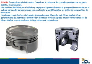 3:Pistón: Es una pieza móvil del motor. Y donde en la cabeza se dan grandes presiones de los gases
debido a la combustión.
su función es deslizarse por el cilindro y empujar al cigüeñal debido a la gran presión que recibe en la
cabeza para poder generar mayor giro en el motor y también aloja a los anillos de compresión y de
lubricación.
Los pistones están hechos o fabricados de aleaciones de Aluminio, o de hierro fundido. Pero
generalmente los pistones de aluminio son usadas en motores rápidos de altas revoluciones, los de
hierro fundido en motores lentos de bajo número de revoluciones
 
