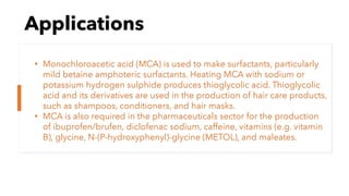 Applications
• Monochloroacetic acid (MCA) is used to make surfactants, particularly
mild betaine amphoteric surfactants. Heating MCA with sodium or
potassium hydrogen sulphide produces thioglycolic acid. Thioglycolic
acid and its derivatives are used in the production of hair care products,
such as shampoos, conditioners, and hair masks.
• MCA is also required in the pharmaceuticals sector for the production
of ibuprofen/brufen, diclofenac sodium, caffeine, vitamins (e.g. vitamin
B), glycine, N-(P-hydroxyphenyl)-glycine (METOL), and maleates.
 