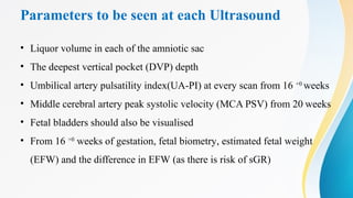 Parameters to be seen at each Ultrasound
• Liquor volume in each of the amniotic sac
• The deepest vertical pocket (DVP) depth
• Umbilical artery pulsatility index(UA-PI) at every scan from 16 +0
weeks
• Middle cerebral artery peak systolic velocity (MCA PSV) from 20 weeks
• Fetal bladders should also be visualised
• From 16 +0
weeks of gestation, fetal biometry, estimated fetal weight
(EFW) and the difference in EFW (as there is risk of sGR)
 