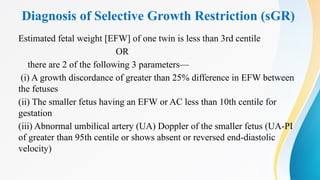 Diagnosis of Selective Growth Restriction (sGR)
Estimated fetal weight [EFW] of one twin is less than 3rd centile
OR
there are 2 of the following 3 parameters—
(i) A growth discordance of greater than 25% difference in EFW between
the fetuses
(ii) The smaller fetus having an EFW or AC less than 10th centile for
gestation
(iii) Abnormal umbilical artery (UA) Doppler of the smaller fetus (UA-PI
of greater than 95th centile or shows absent or reversed end-diastolic
velocity)
 