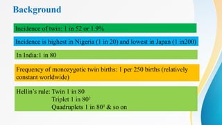 Background
Incidence of twin: 1 in 52 or 1.9%
Incidence is highest in Nigeria (1 in 20) and lowest in Japan (1 in200)
Frequency of monozygotic twin births: 1 per 250 births (relatively
constant worldwide)
In India:1 in 80
Hellin’s rule: Twin 1 in 80
Triplet 1 in 802
Quadruplets 1 in 803
& so on
 
