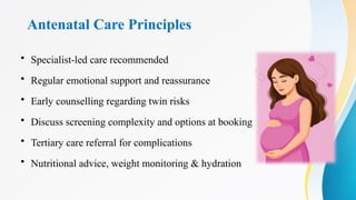 Antenatal Care Principles
• Specialist-led care recommended
• Regular emotional support and reassurance
• Early counselling regarding twin risks
• Discuss screening complexity and options at booking
• Tertiary care referral for complications
• Nutritional advice, weight monitoring & hydration
 