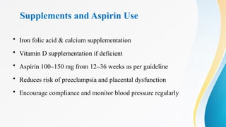 Supplements and Aspirin Use
• Iron folic acid & calcium supplementation
• Vitamin D supplementation if deficient
• Aspirin 100–150 mg from 12–36 weeks as per guideline
• Reduces risk of preeclampsia and placental dysfunction
• Encourage compliance and monitor blood pressure regularly
 