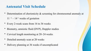 Antenatal Visit Schedule
• Determination of chorionicity & screening for chromosomal anomaly at
11 +2
– 14+1
weeks of gestation
• Every 2-week scans from 16 to 36 weeks
• Biometry, amniotic fluid (DVP), Doppler studies
• Cervical length monitoring at 20–24 weeks
• Detailed anomaly scan at 20 weeks
• Delivery planning at 36 weeks if uncomplicated
 
