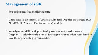Management of sGR
• Evaluation in a fetal medicine centre
• Ultrasound at an interval of 2 weeks with fetal Doppler assessment (UA
PI, MCA PI, PSV and Ductus venosus) weekly
• In early-onset sGR with poor fetal growth velocity and abnormal
Doppler → selective reduction or fetoscopic laser ablation considered to
save the appropriately grown co-twin
 