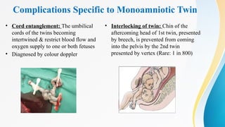 Complications Specific to Monoamniotic Twin
• Cord entanglement: The umbilical
cords of the twins becoming
intertwined & restrict blood flow and
oxygen supply to one or both fetuses
• Diagnosed by colour doppler
• Interlocking of twin: Chin of the
aftercoming head of 1st twin, presented
by breech, is prevented from coming
into the pelvis by the 2nd twin
presented by vertex (Rare: 1 in 800)
 