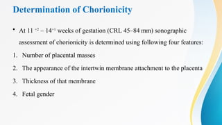 Determination of Chorionicity
• At 11 +2
– 14+1
weeks of gestation (CRL 45–84 mm) sonographic
assessment of chorionicity is determined using following four features:
1. Number of placental masses
2. The appearance of the intertwin membrane attachment to the placenta
3. Thickness of that membrane
4. Fetal gender
 