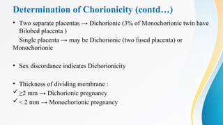 Determination of Chorionicity (contd…)
• Two separate placentas → Dichorionic (3% of Monochorionic twin have
Bilobed placenta )
Single placenta → may be Dichorionic (two fused placenta) or
Monochorionic
• Sex discordance indicates Dichorionicity
• Thickness of dividing membrane :
≥2 mm → Dichorionic pregnancy
< 2 mm → Monochorionic pregnancy
 
